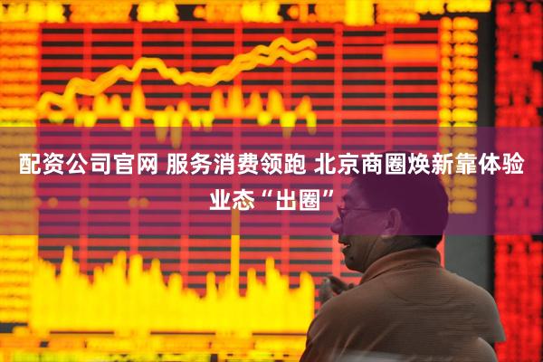 配资公司官网 服务消费领跑 北京商圈焕新靠体验业态“出圈”