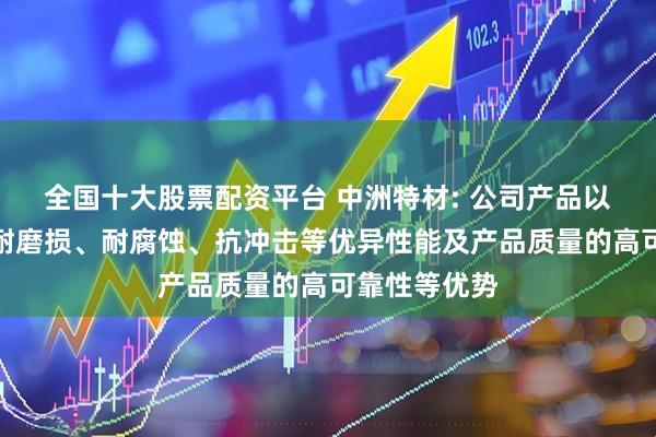 全国十大股票配资平台 中洲特材: 公司产品以其耐高温、耐磨损、耐腐蚀、抗冲击等优异性能及产品质量的高可靠性等优势