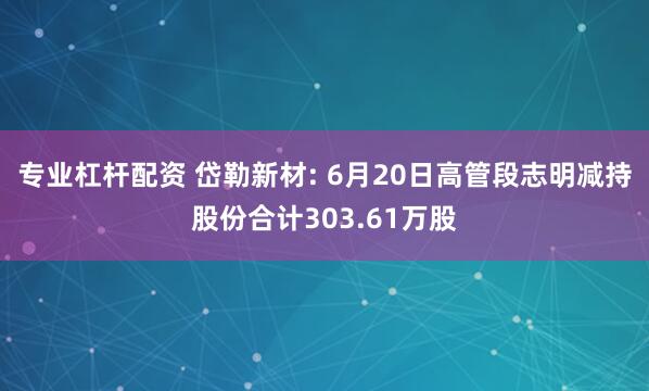 专业杠杆配资 岱勒新材: 6月20日高管段志明减持股份合计303.61万股