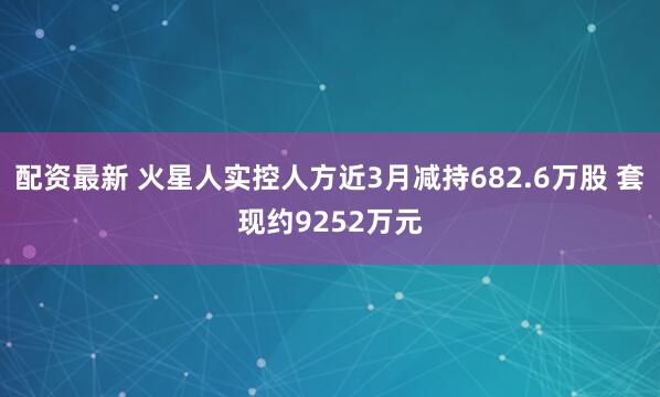 配资最新 火星人实控人方近3月减持682.6万股 套现约9252万元