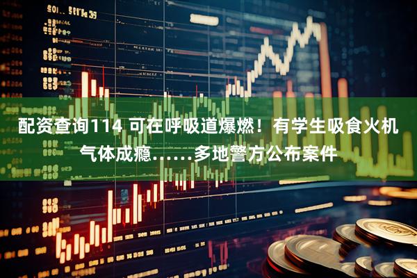 配资查询114 可在呼吸道爆燃！有学生吸食火机气体成瘾……多地警方公布案件