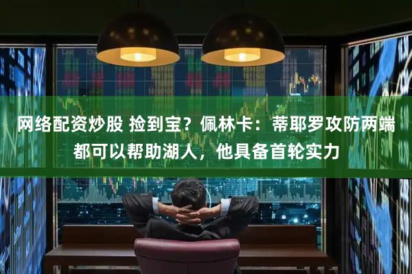 网络配资炒股 捡到宝？佩林卡：蒂耶罗攻防两端都可以帮助湖人，他具备首轮实力