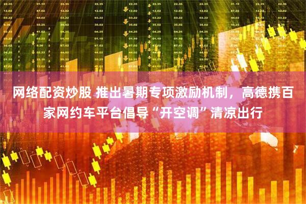 网络配资炒股 推出暑期专项激励机制，高德携百家网约车平台倡导“开空调”清凉出行