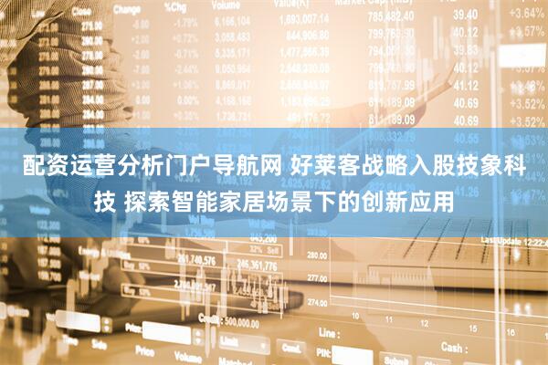 配资运营分析门户导航网 好莱客战略入股技象科技 探索智能家居场景下的创新应用