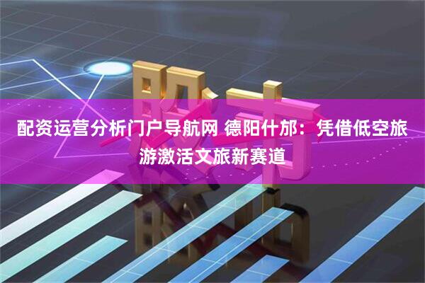 配资运营分析门户导航网 德阳什邡：凭借低空旅游激活文旅新赛道