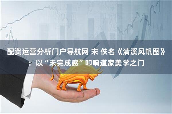 配资运营分析门户导航网 宋 佚名《清溪风帆图》：以“未完成感”叩响道家美学之门