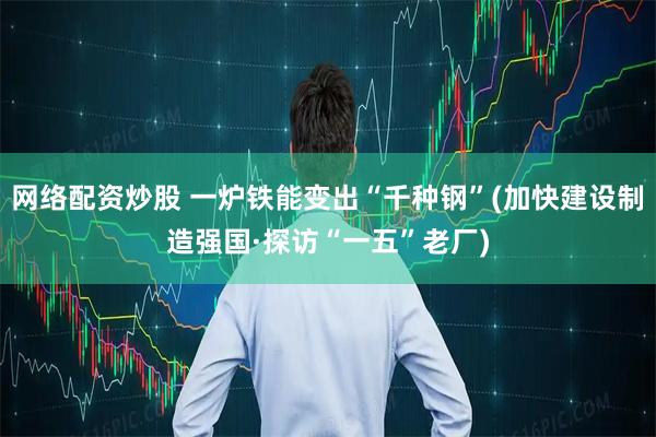 网络配资炒股 一炉铁能变出“千种钢”(加快建设制造强国·探访“一五”老厂)