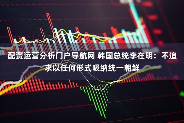 配资运营分析门户导航网 韩国总统李在明：不追求以任何形式吸纳统一朝鲜