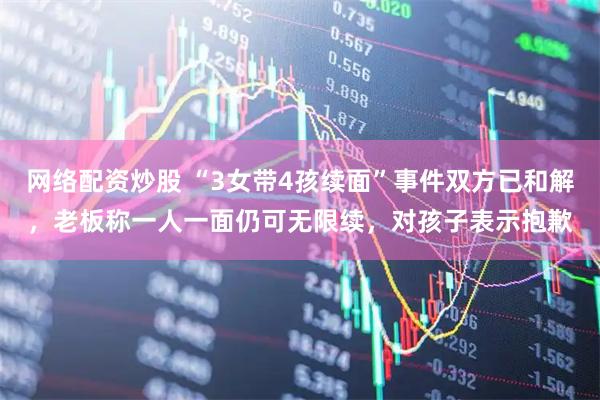 网络配资炒股 “3女带4孩续面”事件双方已和解，老板称一人一面仍可无限续，对孩子表示抱歉