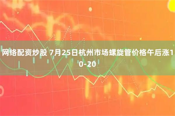 网络配资炒股 7月25日杭州市场螺旋管价格午后涨10-20