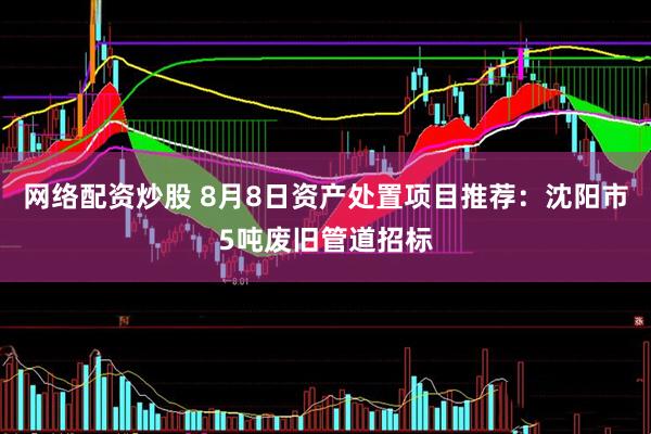 网络配资炒股 8月8日资产处置项目推荐：沈阳市5吨废旧管道招标