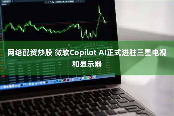 网络配资炒股 微软Copilot AI正式进驻三星电视和显示器