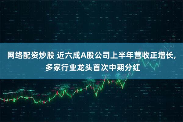 网络配资炒股 近六成A股公司上半年营收正增长, 多家行业龙头首次中期分红