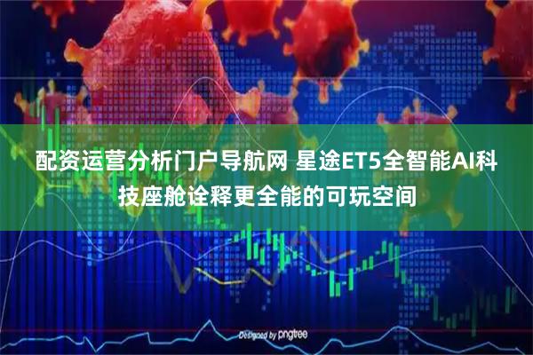 配资运营分析门户导航网 星途ET5全智能AI科技座舱诠释更全能的可玩空间