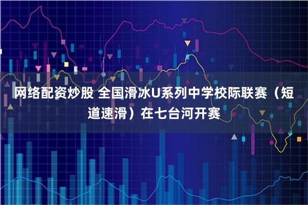 网络配资炒股 全国滑冰U系列中学校际联赛（短道速滑）在七台河开赛