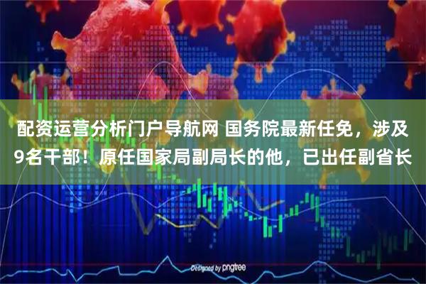 配资运营分析门户导航网 国务院最新任免，涉及9名干部！原任国家局副局长的他，已出任副省长