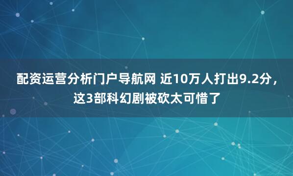 配资运营分析门户导航网 近10万人打出9.2分，这3部科幻剧被砍太可惜了